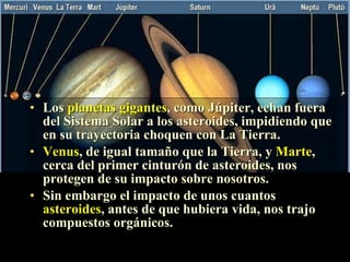 La protección de los planetas Los  planetas gigantes , como Júpiter, echan fuera del Sistema Solar a los asteroides, impidiendo que en su trayectoria choquen con La Tierra. Venus , de igual tamaño que la Tierra, y  Marte , cerca del primer cinturón de asteroides, nos protegen de su impacto sobre nosotros. Sin embargo el impacto de unos cuantos  asteroides , antes de que hubiera vida, nos trajo compuestos orgánicos. 