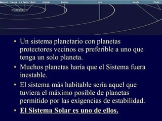 Un sistema planetario con planetas protectores vecinos es preferible a uno que tenga un solo planeta. Muchos planetas haría que el Sistema fuera inestable. El sistema más habitable sería aquel que tuviera el máximo posible de planetas permitido por las exigencias de estabilidad. El Sistema Solar es uno de ellos. 
