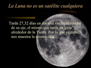 La Luna no es un satélite cualquiera Tarda 27,32 días en dar una vuelta alrededor de su eje, el mismo que tarda en girar alrededor de la Tierra. Por lo que siempre nos muestra la misma cara. 