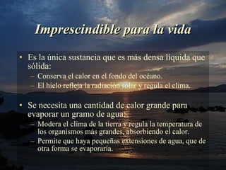 Imprescindible para la vida Es la única sustancia que es más densa líquida que sólida: Conserva el calor en el fondo del océano. El hielo refleja la radiación solar y regula el clima. Se necesita una cantidad de calor grande para evaporar un gramo de agua: Modera el clima de la tierra y regula la temperatura de los organismos más grandes, absorbiendo el calor. Permite que haya pequeñas extensiones de agua, que de otra forma se evaporaría. 