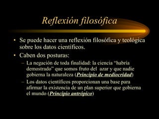 Reflexión filosófica Se puede hacer una reflexión filosófica y teológica sobre los datos científicos. Caben dos posturas: La negación de toda finalidad: la ciencia “habría demostrado” que somos fruto del  azar y que nadie gobierna la naturaleza ( Principio de mediocridad ) Los datos científicos proporcionan una base para afirmar la existencia de un plan superior que gobierna el mundo ( Principio antrópico ) 