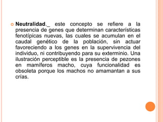   Neutralidad._ este concepto se refiere a la
    presencia de genes que determinan características
    fenotípicas nuevas, las cuales se acumulan en el
    caudal genético de la población, sin actuar
    favoreciendo a los genes en la supervivencia del
    individuo, ni contribuyendo para su exterminio. Una
    ilustración perceptible es la presencia de pezones
    en mamíferos macho, cuya funcionalidad es
    obsoleta porque los machos no amamantan a sus
    crías.
 