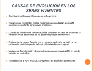 CAUSAS DE EVOLUCIÓN EN LOS
            SERES VIVIENTES
   Cambios simultáneos múltiples en un solo genoma.


   Transferencia Horizontal. Implica mecanismos que adaptan a un ADN
    funcional preexistente para nuevos propósitos.


   Cuando los límites entre Intrones/Exones concurren en sitios en los cuales la
    variación en las estructuras de las proteínas pueden acomodarse.


   Duplicación de genes. Permite que un genoma explore la variación en un
    contexto funcional sin perder la funcionalidad de la copia original.


   Módulos de Translocación y transposición de secuencias de ADN, en vez de
    mutaciones puntuales.


   Transposones, o ADN invasivo, por ejemplo, los plásmidos bacterianos.
 