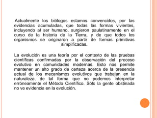 Actualmente los biólogos estamos      convencidos, por las
evidencias acumuladas, que todas       las formas vivientes,
incluyendo al ser humano, surgieron     paulatinamente en el
curso de la historia de la Tierra,     y de que todos los
organismos se originaron a partir      de formas primitivas
                      simplificadas.

La evolución es una teoría por el contexto de las pruebas
científicas confirmadas por la observación del proceso
evolutivo en comunidades modernas. Esto nos permite
mantener un alto grado de certeza acerca de la presencia
actual de los mecanismos evolutivos que trabajan en la
naturaleza, de tal forma que no podemos interpretar
erróneamente el Método Científico. Sólo la gente obstinada
no ve evidencia en la evolución.
 