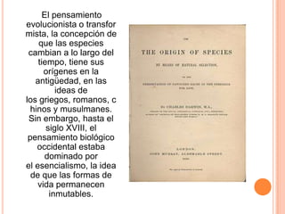 El pensamiento
evolucionista o transfor
mista, la concepción de
    que las especies
 cambian a lo largo del
    tiempo, tiene sus
      orígenes en la
   antigüedad, en las
          ideas de
los griegos, romanos, c
  hinos y musulmanes.
 Sin embargo, hasta el
       siglo XVIII, el
 pensamiento biológico
    occidental estaba
      dominado por
el esencialismo, la idea
  de que las formas de
    vida permanecen
        inmutables.
 