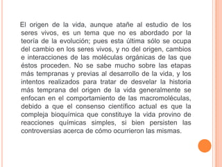 El origen de la vida, aunque atañe al estudio de los
seres vivos, es un tema que no es abordado por la
teoría de la evolución; pues esta última sólo se ocupa
del cambio en los seres vivos, y no del origen, cambios
e interacciones de las moléculas orgánicas de las que
éstos proceden. No se sabe mucho sobre las etapas
más tempranas y previas al desarrollo de la vida, y los
intentos realizados para tratar de desvelar la historia
más temprana del origen de la vida generalmente se
enfocan en el comportamiento de las macromoléculas,
debido a que el consenso científico actual es que la
compleja bioquímica que constituye la vida provino de
reacciones químicas simples, si bien persisten las
controversias acerca de cómo ocurrieron las mismas.
 
