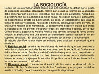 LA SOCIOLOGÍA se define por el grado
Comte fue un reformador social para el que una sociedad
de desarrollo intelectual alcanzado, motivo por el cual la reforma de la sociedad
debe comenzar por la del nivel intelectual que posee en la actualidad. Ahora bien,
la preeminencia de la sociología (o física social) se explica porque el positivismo
es descendiente directo de Saint-Simon, es decir, un sociologismo que trata de
fundar la ciencia y sociedad, naturaleza e historia, concluyendo como se verá, en
una nueva religión de la humanidad. El conocimiento seguro y exacto que brinda
la sociología ha de permitir solucionar todos los problemas sociales, por lo que
Comte dicta su Sistema de Política Positiva que termina tomando la forma de una
religión: el positivismo era una suerte de cristianismo secular basado en un ser
supremo abstracto… En ella Dios será sustituido por el amor a la humanidad.
El método científico natural debe ser utilizado para analizar la sociedad, que él
divide en:
A) Estática social: estudia las condiciones de existencia que son comunes a
todas las sociedades en todas las épocas como son: la sociabilidad fundamental
del hombre, el núcleo familiar y la división del trabajo que se hace compatible con
la cooperación entre los esfuerzos. Los diversos aspectos de la sociedad están
interconectados; por ejemplo, la constitución política no es independiente de los
factores económicos o culturales.
B) Dinámica social: consiste en el estudio de las leyes del desarrollo de la
sociedad. Su ley fundamental es la de los 3 estados, y el progreso social se
ajusta a dicha ley. (Veamos esta ley en la siguiente diapositiva)
 