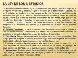 LA LEY DE LOS 3 ESTADÍOS
La evolución de la humanidad sigue un proceso en tres etapas: mítica (o religiosa o
teológica, metafísica, y positiva, según el progreso en el conocimiento. Esta ley de
los 3 estadios es análoga a lo que sucede en la vida (o alma o mente) de cada
individuo: teólogos en su infancia, metafísicos en su juventud y físicos en la edad
adulta. Afirmó que todas las ciencias evolucionan de este modo. Dijo que a cada
estadio de desarrollo intelectual le corresponde una forma de sociedad y de
concepción. Con esto, Comte cree haber descubierto la ley fundamental del
progreso y el desarrollo del espíritu y la convierte en la base de su sistema
filosófico:
1º Estadio Teológico. La explicación de todas las cosas se atribuye a dioses o
fuerzas sobrenaturales. Corresponde a la infancia de la humanidad cuando ésta se
cuestiona el porqué de todas las cosas. Se divide en 3 momentos:
A. Fetichismo. El espíritu humano dota de animación a las cosas materiales y les
otorga poderes mágicos o divinos, mediante cuya acción se explican los cambios
observados en la naturaleza: huracanes, terremotos, lluvias, etc.
B. Politeísmo. Atribuye la vida presente a la materia al accionar de seres divinos y
hace depender los procesos naturales de la voluntad de los dioses. Por ejemplo, el
agua es símbolo de Poseidón; el trueno, de Zeus; el fuego, de Hefestos; etc.
C. Monoteísmo. En este momento se sustituye la pluralidad de divinidades por un
Dios único y omnipotente que con sus leyes gobierna todo el universo. Ejemplo:
Dios es único, pero tiene muchos nombres.
 