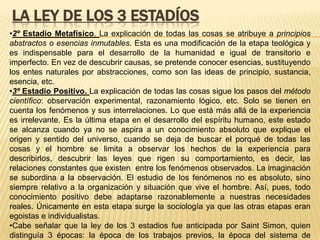 LA LEY DE LOS 3 ESTADÍOS
•2º Estadio Metafísico. La explicación de todas las cosas se atribuye a principios
abstractos o esencias inmutables. Esta es una modificación de la etapa teológica y
es indispensable para el desarrollo de la humanidad e igual de transitorio e
imperfecto. En vez de descubrir causas, se pretende conocer esencias, sustituyendo
los entes naturales por abstracciones, como son las ideas de principio, sustancia,
esencia, etc.
•3º Estadio Positivo. La explicación de todas las cosas sigue los pasos del método
científico: observación experimental, razonamiento lógico, etc. Solo se tienen en
cuenta los fenómenos y sus interrelaciones. Lo que está más allá de la experiencia
es irrelevante. Es la última etapa en el desarrollo del espíritu humano, este estado
se alcanza cuando ya no se aspira a un conocimiento absoluto que explique el
origen y sentido del universo, cuando se deja de buscar el porqué de todas las
cosas y el hombre se limita a observar los hechos de la experiencia para
describirlos, descubrir las leyes que rigen su comportamiento, es decir, las
relaciones constantes que existen entre los fenómenos observados. La imaginación
se subordina a la observación. El estudio de los fenómenos no es absoluto, sino
siempre relativo a la organización y situación que vive el hombre. Así, pues, todo
conocimiento positivo debe adaptarse razonablemente a nuestras necesidades
reales. Únicamente en esta etapa surge la sociología ya que las otras etapas eran
egoistas e individualistas.
•Cabe señalar que la ley de los 3 estadios fue anticipada por Saint Simon, quien
distinguía 3 épocas: la época de los trabajos previos, la época del sistema de
 