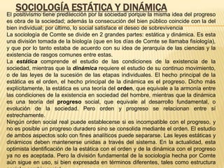 SOCIOLOGÍA ESTÁTICA Y DINÁMICA
El positivismo tiene predilección por la sociedad porque la misma idea del progreso
es obra de la sociedad; además la consecución del bien público coincide con la del
bien individual; por último, lo social satisface el deseo de sobrevivencia
La sociología de Comte se divide en 2 grandes partes: estática y dinámica. Es esta
una división tomada de la biología (que en los días de Comte se llamaba fisiología),
y que por lo tanto estaba de acuerdo con su idea de jerarquía de las ciencias y la
existencia de rasgos comunes entre estas.
La estática comprende el estudio de las condiciones de la existencia de la
sociedad, mientras que la dinámica requiere el estudio de su continuo movimiento,
o de las leyes de la sucesión de las etapas individuales. El hecho principal de la
estática es el orden, el hecho principal de la dinámica es el progreso. Dicho más
explícitamente, la estática es una teoría del orden, que equivale a la armonía entre
las condiciones de la existencia en sociedad del hombre, mientras que la dinámica
es una teoría del progreso social, que equivale al desarrollo fundamental, o
evolución de la sociedad. Pero orden y progreso se relacionan entre sí
estrechamente.
Ningún orden social real puede establecerse si es incompatible con el progreso, y
no es posible un progreso duradero sino se consolida mediante el orden. El estudio
de ambos aspectos solo con fines analíticos puede separarse. Las leyes estáticas y
dinámicos deben mantenerse unidas a través del sistema. En la actualidad, esta
optimista identificación de la estática con el orden y de la dinámica con el progreso
ya no es aceptada. Pero la división fundamental de la sociología hecha por Comte
aún sigue en uso, si bien expresada en términos diferentes, tales como estructura
 