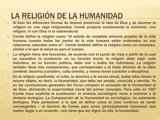 LA RELIGIÓN DE LA HUMANIDAD
   Si bien las diferentes formas de deísmo preservan la idea de Dios y de disolver la
    religión en una vaga religiosidad, Comte propone exactamente lo contrario: una
    religión, ni con Dios ni lo sobrenatural.
   Comte define la religión como "el estado de completa armonía propias de la vida
    humana cuando todas las partes de la vida humana están ordenados en sus
    relaciones naturales entre sí“. Comte también define la religión como un consenso,
    similar a lo que la salud es para el cuerpo.
   La religión tiene dos funciones, de acuerdo con el punto de vista a partir de la cual
    se considera la existencia: en su función moral, la religión debe regir cada
    individuo, en su función política, debe unir a todos los individuos. La religión
    también tiene tres componentes, que corresponden a la triple división de la tabla
    cerebral: doctrina (corazón), culto (mente), y norma moral (carácter o disciplina).
   En la religión positivista: el culto, la doctrina y la norma moral, todos ellos tienen el
    mismo objeto, es decir, la Humanidad, que debe ser amada, conocida y servida. Ya
    en las conclusiones generales del Curso comparó el concepto de la Humanidad al
    de Dios, afirmando la superioridad moral del primer concepto. Pero sólo en 1847
    Comte hace explícita la sustitución; la síntesis sociológica viene a sustituir a la
    síntesis teológica. La Composición de la Humanidad es sociológica, no solamente
    biológica. Para pertenecer a lo que se define como el todo continuo de seres
    convergentes – el término de Comte para seres (principalmente humanos) que
    suelen llegar a un acuerdo - uno tiene que ser digno de ella, la humanidad.
 