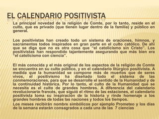 EL CALENDARIO POSITIVISTA
•   La principal novedad de la religión de Comte, por lo tanto, reside en el
    culto, que es privado (que tienen lugar dentro de la familia) y público en
    general.

•   Los positivistas han creado todo un sistema de oraciones, himnos, y
    sacramentos todos inspirados en gran parte en el culto católico. De ahí
    que se diga que no es otra cosa que “el catolicismo sin Cristo”. Los
    positivistas han respondido tajantemente asegurando que más bien era
    “el catolicismo con ciencia”.

•   El más conocida y el más original de los aspectos de la religión de Comte
    se encuentra en su culto público, y en el calendario litúrgico positivista. A
    medida que la humanidad se compone más de muertos que de seres
    vivos, el positivismo ha diseñado todo el sistema de las
    conmemoraciones, para que se desarrolle el sentido de la Humanidad y de
    la continuidad histórica. Por lo tanto, el culto de la Humanidad que se
    necesita es el culto de grandes hombres. A diferencia del calendario
    revolucionario francés, que siguió el ritmo de las estaciones, el calendario
    positivista toma su inspiración de la historia y rinde homenaje a los
    grandes hombres de todas las naciones y todos los tiempos.
•   Los meses recibirán nombre simbólicos por ejemplo Prometeo y los días
    de la semana estarán consagrados a cada una de las 7 ciencias
 