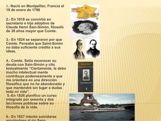 1.- Nació en Montpellier, Francia el
19 de enero de 1798

2.- En 1818 se convirtió en
secretario e hijo adoptivo de
Claude Henri Sain-Simón, filosofo
de 38 años mayor que Comte.

3.- En 1824 se separaron por que
Comte. Pensaba que Saint-Simón
no daba suficiente crédito a sus
ideas.

4.- Comte. Solía reconocer su
deuda con Sain-Simón y cito
textualmente “Ciertamente, le debo
mucho intelectual mente
contribuyo poderosamente a que
me orientara en una dirección
filosófica que no he abandonado y
que mantendré sin lugar a dudas
toda mi vida”.
 5.-En 1826 planifico un curso
integrado por sesenta y dos
lecciones públicas sobre su
filosofía de la vida.

6.- En 1827 intento suicidarse
 