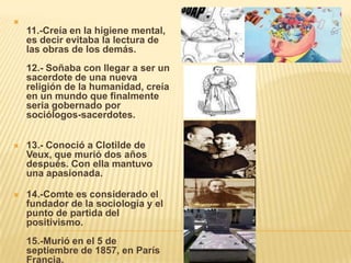 
    11.-Creía en la higiene mental,
    es decir evitaba la lectura de
    las obras de los demás.
    12.- Soñaba con llegar a ser un
    sacerdote de una nueva
    religión de la humanidad, creía
    en un mundo que finalmente
    seria gobernado por
    sociólogos-sacerdotes.


   13.- Conoció a Clotilde de
    Veux, que murió dos años
    después. Con ella mantuvo
    una apasionada.

   14.-Comte es considerado el
    fundador de la sociología y el
    punto de partida del
    positivismo.
    15.-Murió en el 5 de
    septiembre de 1857, en París
    Francia.
 