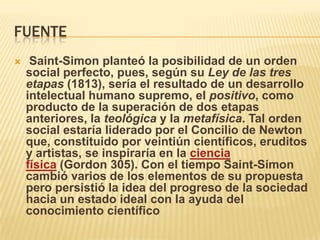 FUENTE
    Saint-Simon planteó la posibilidad de un orden
    social perfecto, pues, según su Ley de las tres
    etapas (1813), sería el resultado de un desarrollo
    intelectual humano supremo, el positivo, como
    producto de la superación de dos etapas
    anteriores, la teológica y la metafísica. Tal orden
    social estaría liderado por el Concilio de Newton
    que, constituido por veintiún científicos, eruditos
    y artistas, se inspiraría en la ciencia
    física (Gordon 305). Con el tiempo Saint-Simon
    cambió varios de los elementos de su propuesta
    pero persistió la idea del progreso de la sociedad
    hacia un estado ideal con la ayuda del
    conocimiento científico
 