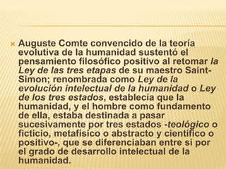    Auguste Comte convencido de la teoría
    evolutiva de la humanidad sustentó el
    pensamiento filosófico positivo al retomar la
    Ley de las tres etapas de su maestro Saint-
    Simon; renombrada como Ley de la
    evolución intelectual de la humanidad o Ley
    de los tres estados, establecía que la
    humanidad, y el hombre como fundamento
    de ella, estaba destinada a pasar
    sucesivamente por tres estados -teológico o
    ficticio, metafísico o abstracto y científico o
    positivo-, que se diferenciaban entre sí por
    el grado de desarrollo intelectual de la
    humanidad.
 