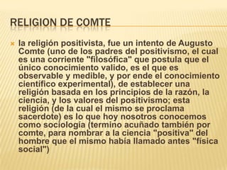RELIGION DE COMTE
   la religión positivista, fue un intento de Augusto
    Comte (uno de los padres del positivismo, el cual
    es una corriente "filosófica" que postula que el
    único conocimiento valido, es el que es
    observable y medible, y por ende el conocimiento
    científico experimental), de establecer una
    religión basada en los principios de la razón, la
    ciencia, y los valores del positivismo; esta
    religión (de la cual el mismo se proclama
    sacerdote) es lo que hoy nosotros conocemos
    como sociología (termino acuñado también por
    comte, para nombrar a la ciencia "positiva" del
    hombre que el mismo había llamado antes "física
    social")
 