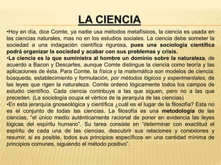 LA CIENCIA
•Hoy en día, dice Comte, ya nadie usa métodos metafísicos, la ciencia es usada en
las ciencias naturales, mas no en los estudios sociales. La ciencia debe someter la
sociedad a una indagación científica rigurosa, pues una sociología científica
podrá organizar la sociedad y acabar con sus problemas y crisis.
•La ciencia es la que suministra al hombre un dominio sobre la naturaleza, de
acuerdo a Bacon y Descartes, aunque Comte distingue la ciencia como teoría y las
aplicaciones de ésta. Para Comte, la física y la matemática son modelos de ciencia:
búsqueda, establecimiento y formulación, por métodos lógicos y experimentales, de
las leyes que rigen la naturaleza. Comte ordenó lógicamente todos los campos de
estudio científico. Cada ciencia contribuye a las que siguen, pero no a las que
preceden. (La sociología ocupa el vértice de la jerarquía de las ciencias)
•En esta jerarquía gnoseológica y científica ¿cuál es el lugar de la filosofía? Esta no
es el conjunto de todas las ciencias. La filosofía es una metodología de las
ciencias, “el único medio auténticamente racional de poner en evidencia las leyes
lógicas del espíritu humano”. Su tarea consiste en “determinar con exactitud el
espíritu de cada una de las ciencias, descubrir sus relaciones y conexiones y
resumir, si es posible, todos sus principios específicos en una cantidad mínima de
principios comunes, siguiendo el método positivo”.
 