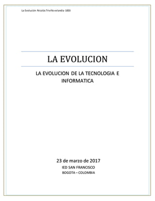 La Evolución NicolásTriviñovelandia 1003
LA EVOLUCION
LA EVOLUCION DE LA TECNOLOGIA E
INFORMATICA
23 de marzo de 2017
IED SAN FRANCISCO
BOGOTA – COLOMBIA
 