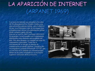 LA APARICIÓN DE INTERNET (ARPANET 1969) Los inicio de Internet nos remontan a los años 60. En plena guerra fría, Estados Unidos crea una red exclusivamente militar, con el objetivo de que, en el hipotético caso de un ataque ruso, se pudiera tener acceso a la información militar desde cualquier punto del país.  Esta red se creó en 1969 y se llamó  ARPANET . En principio, la red contaba con 4 ordenadores distribuidos entre distintas universidades del país. Dos años después, ya contaba con unos 40 ordenadores conectados. Tanto fue el crecimiento de la red que su sistema de comunicación se quedó obsoleto. Entonces dos investigadores crearon el Protocolo  TCP/IP , que se convirtió en el estándar de comunicaciones dentro de las redes informáticas  (actualmente seguimos utilizando dicho protocolo) . 