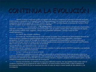 CONTINUA LA EVOLUCIÓN Año 1993  Aparece el primer visualizador gráfico de páginas web: Mosaic, el antecesor de Netscape.El conocido navegador WWW Mosaic se desarrolló en el National Center for Supercomputing. Con la extensión de los ordenadores personales y el lanzamiento del primer navegador de la WWW popular, Mosaic, en 1993, ya había llegado el momento de "surfear la Web“ En 1993 el número de servidores Internet sobrepasa los 2.000.000. WWW (World Wild Web ):  En informática, la  World Wide Web , es un sistema de documentos de hipertexto o hipermedios enlazados y accesibles a través de Internet. Con un navegador web, un usuario visualiza sitios web compuestos de páginas web que pueden contener texto, imágenes, videos u otros contenidos multimedia, y navega a través de ellas usando hiperenlaces. Año 1994   En 1994 se abre el primer ciberbanco. Año 1995   En octubre de 1995 Netscape puso en la red el primer navegador. Para celebrarlo sus desarrolladores hicieron una fiesta con pizzas e instalaron un apantalla gigante para ver en la Silicon Graphics como empezaban a descolgarse navegadores. El primer usuario de Netscape fue un japonés y a medianoche los desarrolladores se dieron cuenta que el servidor indicaba qué versión era la que la gente se estaba bajando así que pusieron un sonido diferente para la de Windows, Mac y Unix que se oía cada vez que empezaba un download. Aparece RealAudio, que tranmitirá sonido y voz por la red. En 1995 había más de 5 millones de servidores conectados a Internet. La espina dorsal de NSFNET empezaba a ser sustituido por proveedores comerciales interconectados Año 1997  Ya hay 17 millones de servidores en la red. Año 1999  El tremendo crecimiento de la red, unido a la autonomía de su funcionamiento, hacen que grandes zonas de sus contenidos estén en la penumbra: según datos de 1999 el conjunto de los grandes buscadores de páginas en la Malla Mundial sólo conoce el contenido de menos del 50% e la red. La Última iniciativa, Internet 2, propone crear un espacio aparte y de más calidad de comunicaciones para instituciones de investigación Año 2000  Internet está formada, no solamente de restos de la ARPANet original, sino que también incluye redes como la Academia Australiana de Investigación de redes (AARNET), la NASA Science Internet (NSI), la Red Académica de Investigación Suiza (SWITCH), por no mencionar las miles de redes de mayor o menor tamaño de tipo educativo y de investigación 