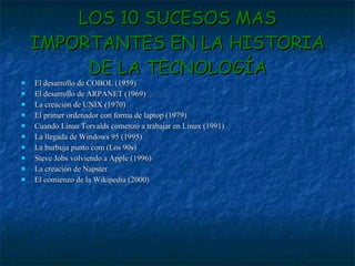 LOS 10 SUCESOS MAS IMPORTANTES EN LA HISTORIA DE LA TECNOLOGÍA El desarrollo de COBOL (1959) El desarrollo de ARPANET (1969) La creación de UNIX (1970) El primer ordenador con forma de laptop (1979) Cuando Linus Torvalds comenzó a trabajar en Linux (1991) La llegada de Windows 95 (1995) La burbuja punto com (Los 90s) Steve Jobs volviendo a Apple (1996) La creación de Napster El comienzo de la Wikipedia (2000) 