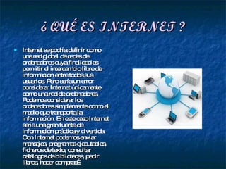 ¿ QUÉ ES INTERNET ? Internet se podría definir como una red global de redes de ordenadores cuya finalidad es permitir el intercambio libre de información entre todos sus usuarios. Pero sería un error considerar Internet únicamente como una red de ordenadores. Podemos considerar los ordenadores simplemente como el medio que transporta la información. En este caso Internet sería una gran fuente de información práctica y divertida. Con Internet podemos enviar mensajes, programas ejecutables, ficheros de texto, consultar catálogos de bibliotecas, pedir libros, hacer compras… 