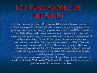 LOS FUNDADORES DE INTERNET En el mes de julio de 1961 Leonard Kleinrock publicó el primer documento que se refería a la teoría de conmutación de paquetes. Este personaje fue el que se encargó de convencer a Lawrence Roberts sobre la factibilidad teórica de las comunicaciones vía paquetes en lugar de circuitos, esto generó un gran avance en lo que respecta al camino hacia el trabajo informático en red. El otro paso era hacer dialogar a los ordenadores entre ellos. Para explorar este terreno, en 1965, “Roberts conectó una computadora TX2 en Massachusetts con un Q-32 en California a través de una línea telefónica conmutada de baja velocidad, creando así la primera (aunque reducida) red de computadoras de área amplia jamás construida”. Uno de los servicios más conocido que ofrece internet y que más éxito ha tenido es la World Wide Web (WWW, o la Web), que fue la que abrió las puertas a todo lo que conocemos hoy. 