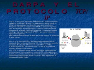 DARPA Y EL PROTOCOLO  TCP/IP DARPA es una Agencia dependiente del Ministerio de Defensa de los EEUU fundada en 1958, después de que la ex-URSS pusiera el satélite Sputnik en órbita. Esta Agencia incentiva el desarrollo de proyectos tecnológicos.  El objetivo de DARPA es asegurar que los EEUU se mantienen en primera línea en el desarrollo de tecnología militar. Algunos de los desarrollos más importantes de la llamada Era Digital (la época que vivimos ahora) han sido ideados por Ingenieros integrantes de DARPA o que estaban íntimamente ligados a este organismo.  Entre los principales desarrollos de DARPA se incluye ArpaNet, la red prevía a la actual Internet.  TCP / IP es un protocolo DARPA que proporciona transmisión fiable de paquetes de datos sobre redes. El nombre TCP / IP Proviene de dos protocolos importantes de la familia, el Transmission Contorl Protocol (TCP) y el Internet Protocol (IP). Todos juntos llegan a ser más de 100 protocolos diferentes definidos en este conjunto. El TCP / IP es la base del Internet que sirve para enlazar computadoras que utilizan diferentes sistemas operativos, incluyendo PC, minicomputadoras y computadoras centrales sobre redes de área local y área extensa. TCP / IP fue desarrollado y demostrado por primera vez en 1972 por el departamento de defensa de los Estados Unidos. 