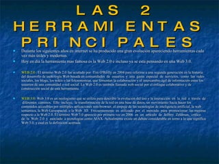 LAS 2 HERRAMIENTAS PRINCIPALES Durante los siguientes años en internet se ha producido una gran evolución apareciendo herramientas cada vez más útiles y modernas. Hoy en día la herramienta mas famosa es la Web 2.0 e incluso ya se esta pensando en una Web 3.0. WEB 2.0 :  El término Web 2.0 fue acuñado por  Tim O'Reilly en 2004 para referirse a una segunda generación en la historia del desarrollo de tecnología Web basada en comunidades  de  usuarios  y  una  gama  especial  de  servicios,  como  las  redes sociales, los blogs, los wikis o las folcsonomías, que fomentan la colaboración y el intercambio ágil de información entre los usuarios de una comunidad o red social. La Web 2.0 es también llamada web social por el enfoque colaborativo y de construcción social de esta herramienta. WEB 3.0 : Web 3.0 es un neologismo que se utiliza para describir la evolución del uso y la interacción  en  la  red  a  través  de  diferentes  caminos.  Ello  incluye,  la transformación de la red en una base de datos, un movimiento hacia hacer los contenidos accesibles por múltiples aplicaciones non-browser, el empuje de las tecnologías de inteligencia artificial, la web semántica, la Web Geoespacial, o la Web  3D.  Frecuentemente  es  utilizado  por  el  mercado  para  promocionar  las mejoras respecto a la Web 2.0. El término Web 3.0 apareció por primera vez en 2006  en  un  artículo  de  Jeffrey  Zeldman,  crítico  de  la  Web  2.0  y  asociado  a tecnologías como AJAX. Actualmente existe un debate considerable en torno a lo que significa Web 3.0, y cual es la definición acertada 