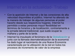 Internet en la actualidad- Trabajo
• Con la aparición de Internet y de las conexiones de alta
velocidad disponibles al público, Internet ha alterado de
la manera de trabajar de algunas personas al poder
hacerlo desde sus respectivos hogares. Internet ha
permitido a estas personas mayor flexibilidad en
términos de horarios y de localización, contrariamente a
la jornada laboral tradicional, que suele ocupar la
mañana y parte de la tarde.
• Internet ha impulsado el fenómeno de la Globalización y
junto con la llamada desmaterialización de la economía
ha dado lugar al nacimiento de una Nueva Economía
caracterizada por la utilización de la red en todos los
procesos de incremento de valor de la empresa
 