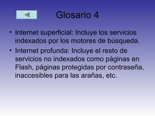 Glosario 4
• Internet superficial: Incluye los servicios
indexados por los motores de búsqueda.
• Internet profunda: Incluye el resto de
servicios no indexados como páginas en
Flash, páginas protegidas por contraseña,
inaccesibles para las arañas, etc.
 