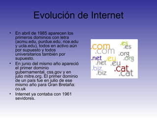 Evolución de Internet
• En abril de 1985 aparecen los
primeros dominios con letra
(acmu.edu, purdue.edu, rice.edu
y ucla.edu), todos en activo aún
por supuesto y todos
universitarios también por
supuesto.
• En junio del mismo año apareció
el primer dominio
gubernamental, css.gov y en
julio mitre.org. El primer dominio
de un país fue en julio de ese
mismo año para Gran Bretaña:
co.uk
• Internet ya contaba con 1961
sevidores.
 