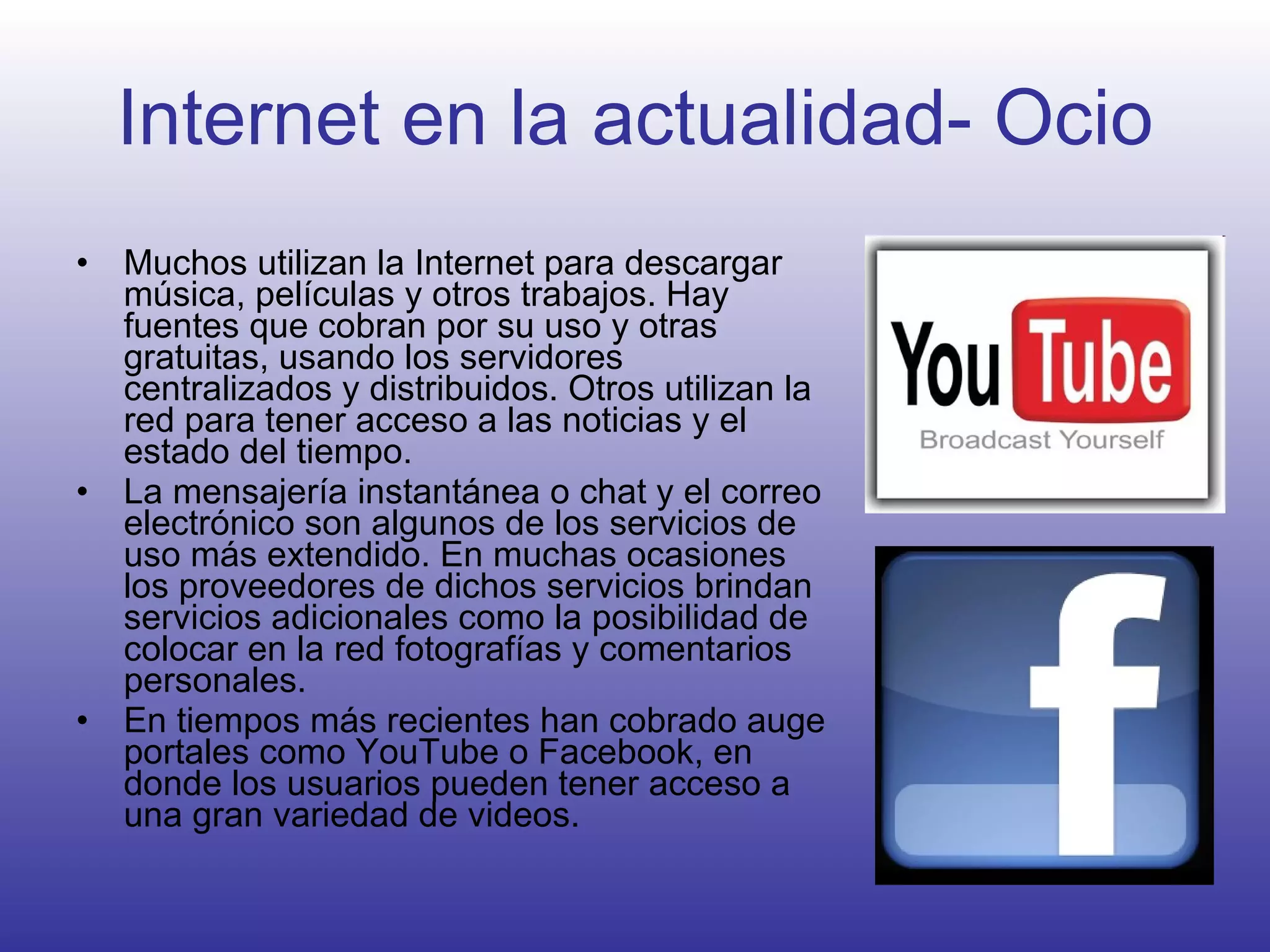 Internet en la actualidad- Ocio Muchos utilizan la Internet para descargar música, películas y otros trabajos. Hay fuentes que cobran por su uso y otras gratuitas, usando los servidores centralizados y distribuidos. Otros utilizan la red para tener acceso a las noticias y el estado del tiempo.  La mensajería instantánea o chat y el correo electrónico son algunos de los servicios de uso más extendido. En muchas ocasiones los proveedores de dichos servicios brindan servicios adicionales como la posibilidad de colocar en la red fotografías y comentarios personales.  En tiempos más recientes han cobrado auge portales como YouTube o Facebook, en donde los usuarios pueden tener acceso a una gran variedad de videos. 