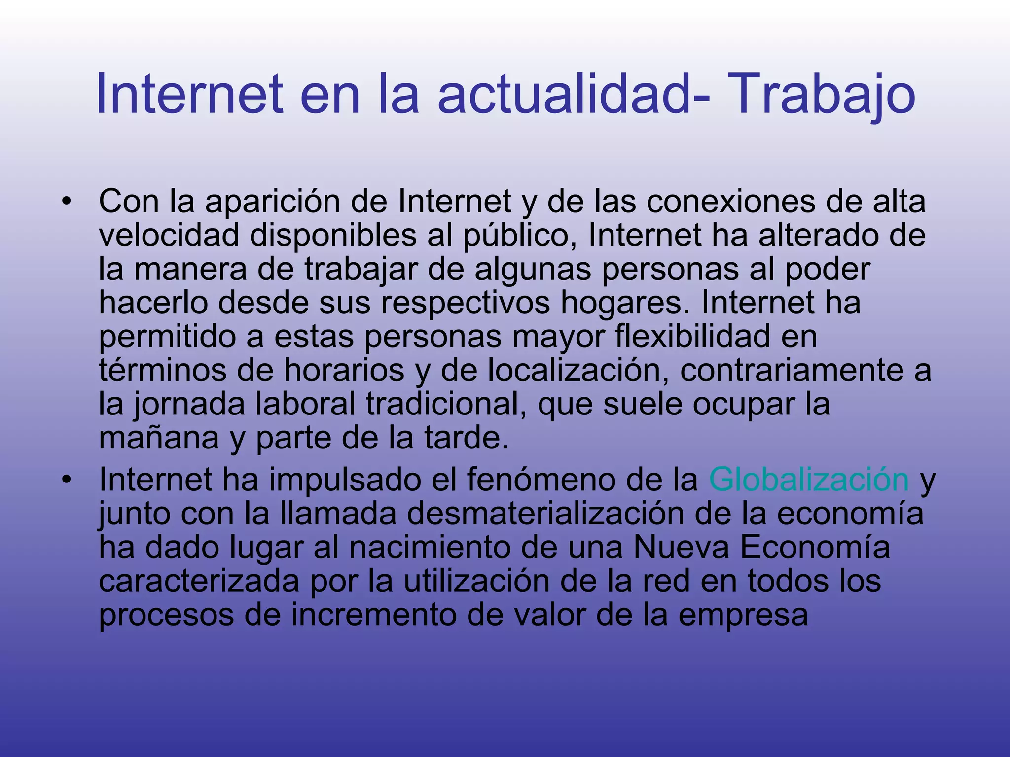 Internet en la actualidad- Trabajo Con la aparición de Internet y de las conexiones de alta velocidad disponibles al público, Internet ha alterado de la manera de trabajar de algunas personas al poder hacerlo desde sus respectivos hogares. Internet ha permitido a estas personas mayor flexibilidad en términos de horarios y de localización, contrariamente a la jornada laboral tradicional, que suele ocupar la mañana y parte de la tarde. Internet ha impulsado el fenómeno de la  Globalización  y junto con la llamada desmaterialización de la economía ha dado lugar al nacimiento de una Nueva Economía caracterizada por la utilización de la red en todos los procesos de incremento de valor de la empresa  