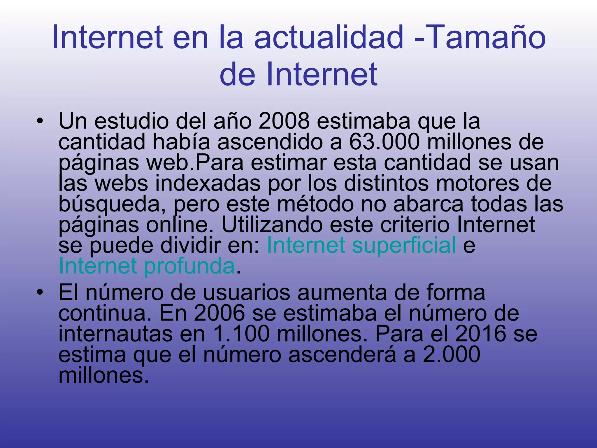 Internet en la actualidad -Tamaño de Internet Un estudio del año 2008 estimaba que la cantidad había ascendido a 63.000 millones de páginas web.Para estimar esta cantidad se usan las webs indexadas por los distintos motores de búsqueda, pero este método no abarca todas las páginas online. Utilizando este criterio Internet se puede dividir en:  Internet superficial  e  Internet profunda . El número de usuarios aumenta de forma continua. En 2006 se estimaba el número de internautas en 1.100 millones. Para el 2016 se estima que el número ascenderá a 2.000 millones.  