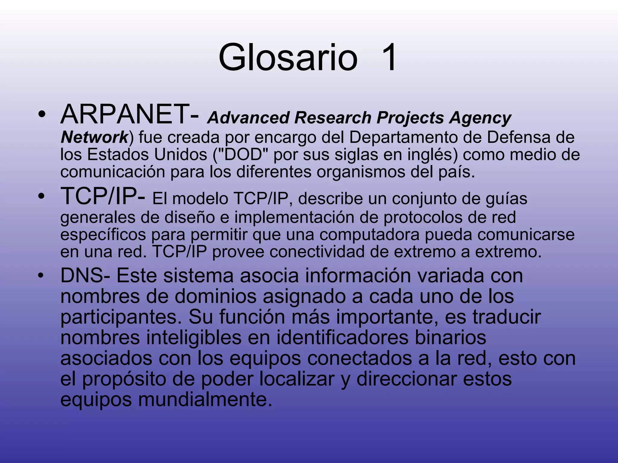 Glosario  1 ARPANET-  Advanced Research Projects Agency Network ) fue creada por encargo del Departamento de Defensa de los Estados Unidos ("DOD" por sus siglas en inglés) como medio de comunicación para los diferentes organismos del país.  TCP/IP-  El modelo TCP/IP, describe un conjunto de guías generales de diseño e implementación de protocolos de red específicos para permitir que una computadora pueda comunicarse en una red. TCP/IP provee conectividad de extremo a extremo. DNS-  Este sistema asocia información variada con nombres de dominios asignado a cada uno de los participantes. Su función más importante, es traducir nombres inteligibles en identificadores binarios asociados con los equipos conectados a la red, esto con el propósito de poder localizar y direccionar estos equipos mundialmente.  