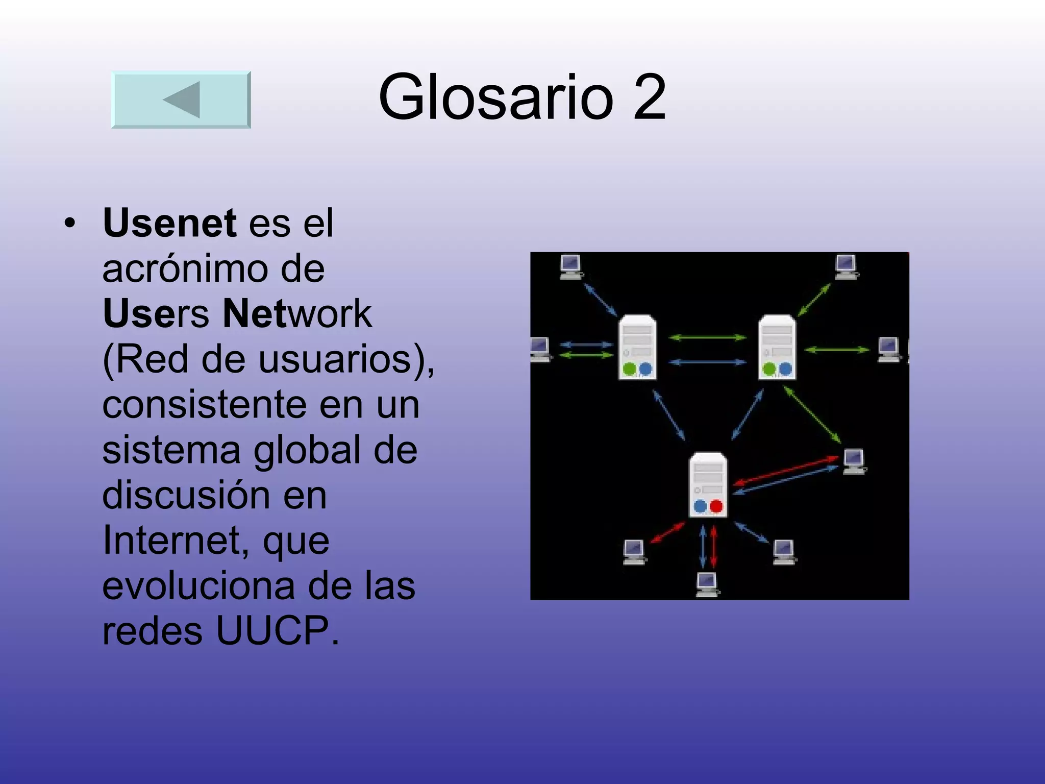 Glosario 2 Usenet  es el acrónimo de  Use rs  Net work (Red de usuarios), consistente en un sistema global de discusión en Internet, que evoluciona de las redes UUCP.  