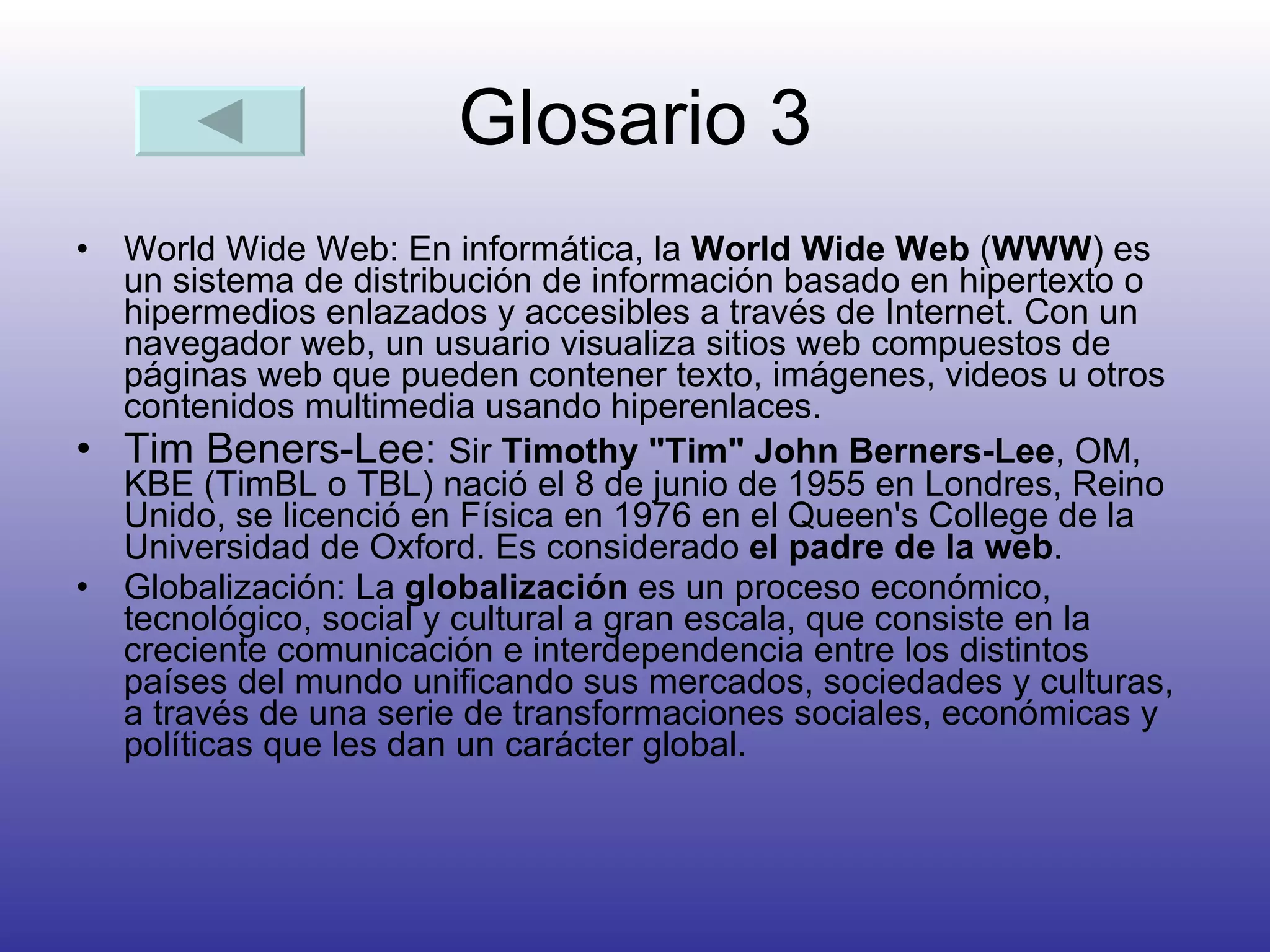 Glosario 3 World Wide Web:  En informática, la  World Wide Web  ( WWW ) es un sistema de distribución de información basado en hipertexto o hipermedios enlazados y accesibles a través de Internet. Con un navegador web, un usuario visualiza sitios web compuestos de páginas web que pueden contener texto, imágenes, videos u otros contenidos multimedia usando hiperenlaces. Tim Beners-Lee:  Sir  Timothy "Tim" John Berners-Lee , OM, KBE (TimBL o TBL) nació el 8 de junio de 1955 en Londres, Reino Unido, se licenció en Física en 1976 en el Queen's College de la Universidad de Oxford. Es considerado  el padre de la web .  Globalización:  La  globalización  es un proceso económico, tecnológico, social y cultural a gran escala, que consiste en la creciente comunicación e interdependencia entre los distintos países del mundo unificando sus mercados, sociedades y culturas, a través de una serie de transformaciones sociales, económicas y políticas que les dan un carácter global.  