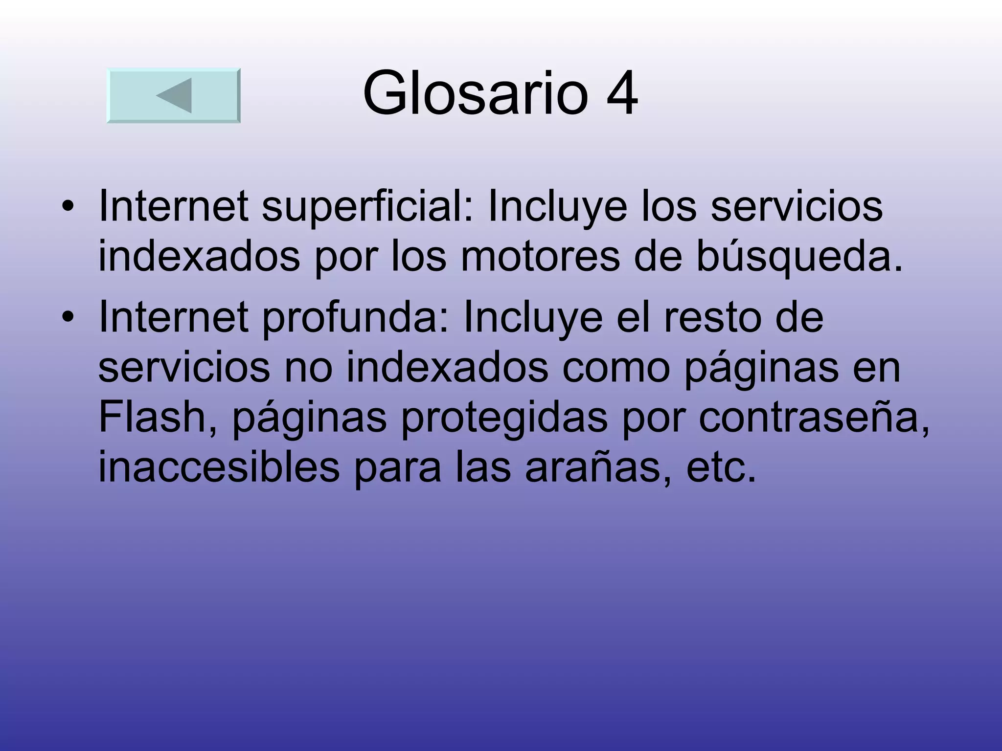 Glosario 4 Internet superficial: Incluye los servicios indexados por los motores de búsqueda.  Internet profunda: Incluye el resto de servicios no indexados como páginas en Flash, páginas protegidas por contraseña, inaccesibles para las arañas, etc.  