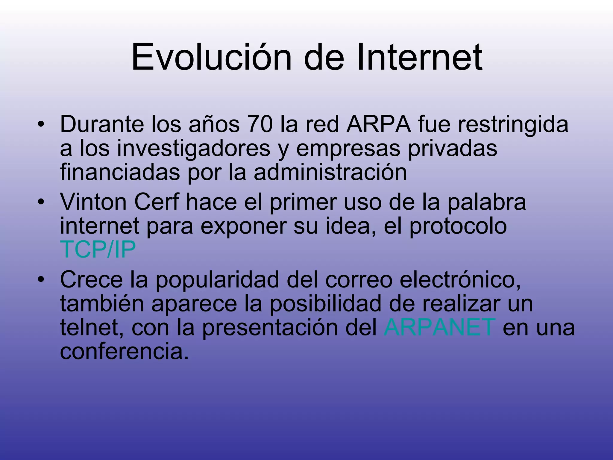 Evolución de Internet Durante los años 70 la red ARPA fue restringida a los investigadores y empresas privadas financiadas por la administración Vinton Cerf hace el primer uso de la palabra internet para exponer su idea, el protocolo  TCP/IP Crece la popularidad del correo electrónico, también aparece la posibilidad de realizar un telnet, con la presentación del  ARPANET  en una conferencia. 