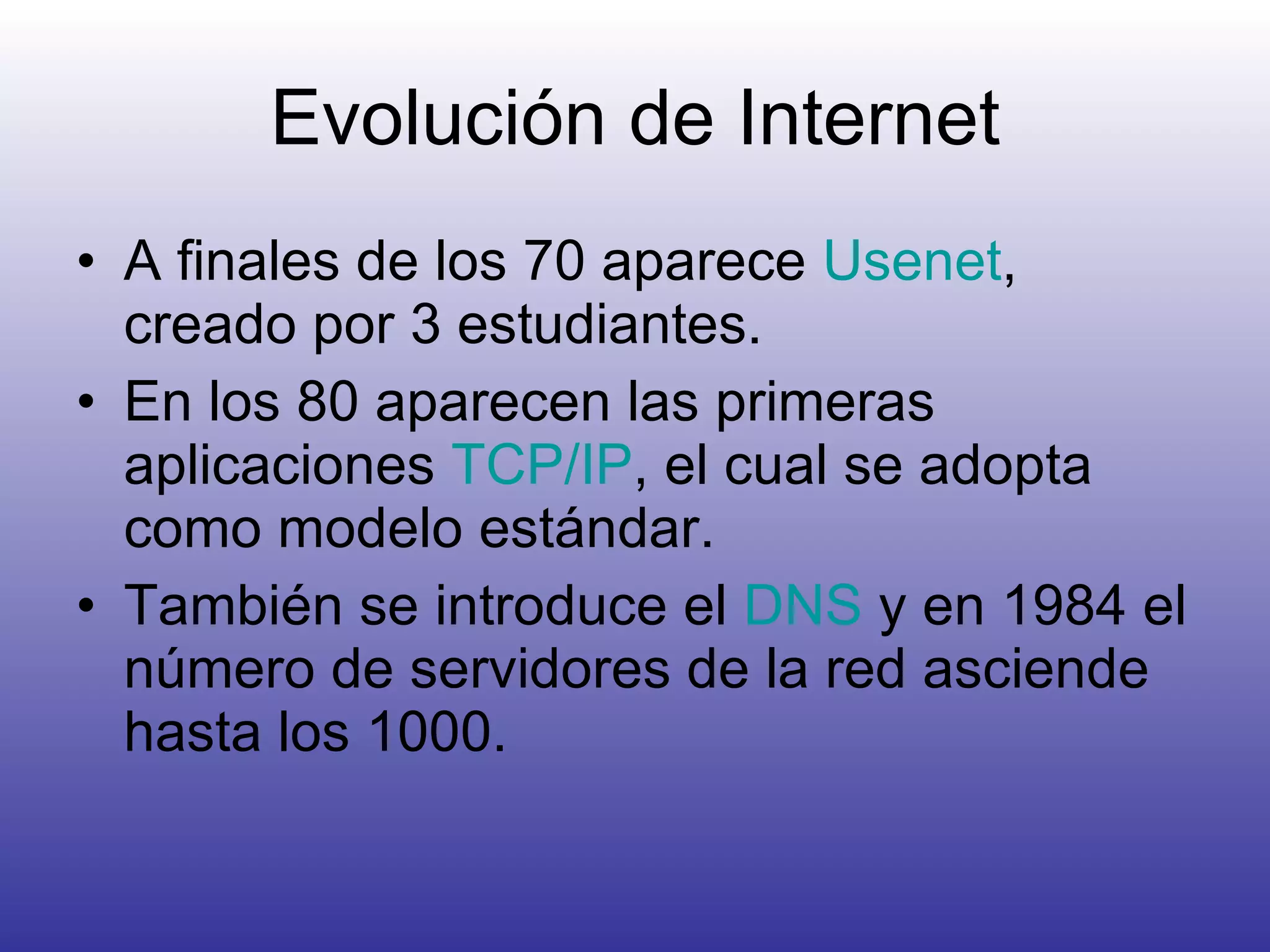 Evolución de Internet A finales de los 70 aparece  Usenet , creado por 3 estudiantes. En los 80 aparecen las primeras aplicaciones  TCP/IP , el cual se adopta como modelo estándar. También se introduce el  DNS  y en 1984 el número de servidores de la red asciende hasta los 1000. 