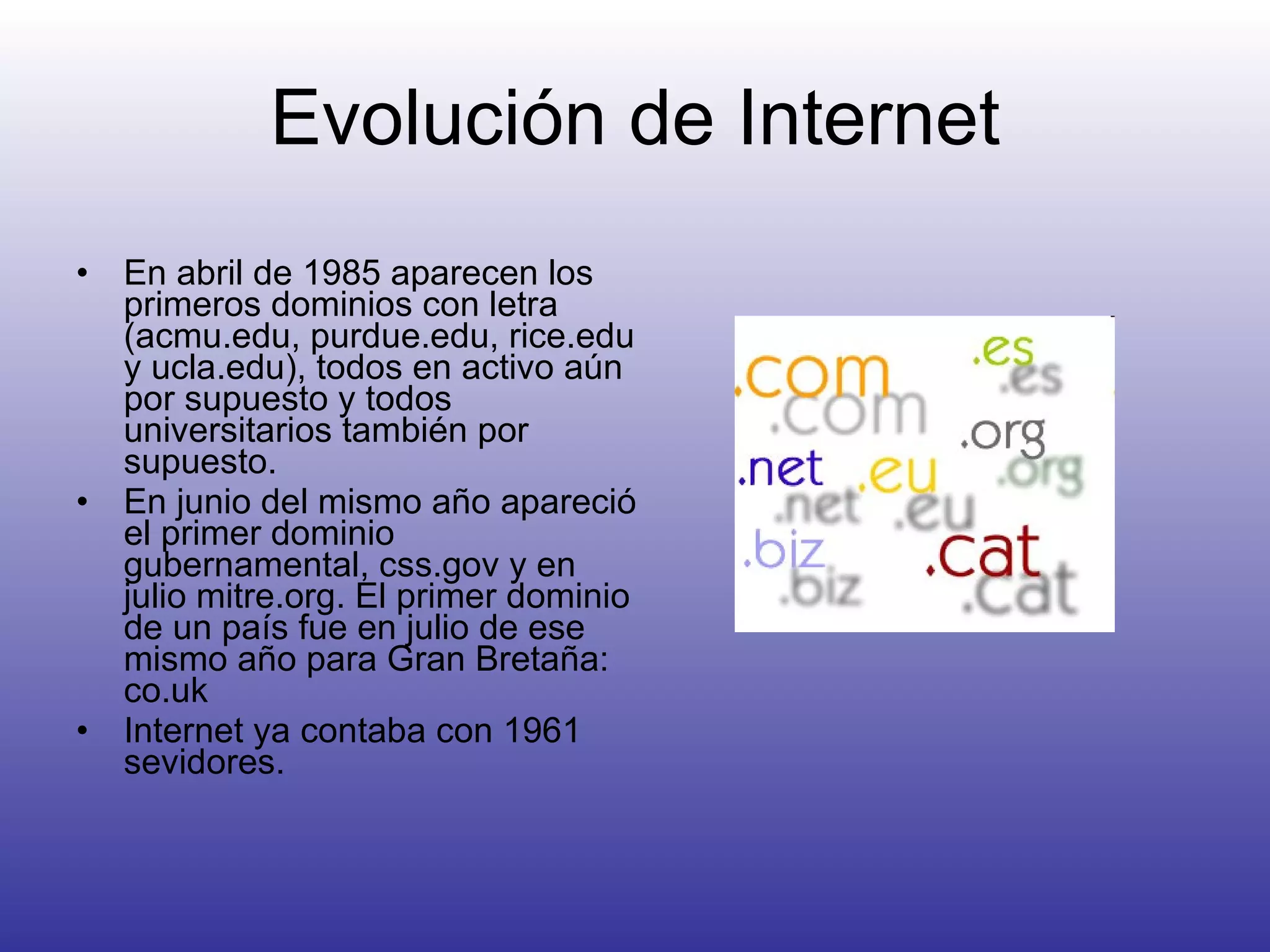 Evolución de Internet En abril de 1985 aparecen los primeros dominios con letra ( acmu.edu, purdue.edu, rice.edu y ucla.edu), todos en activo aún por supuesto y todos universitarios también por supuesto.  En junio del mismo año apareció el primer dominio gubernamental, css.gov y en julio mitre.org. El primer dominio de un país fue en julio de ese mismo año para Gran Bretaña: co.uk  Internet ya contaba con 1961 sevidores. 