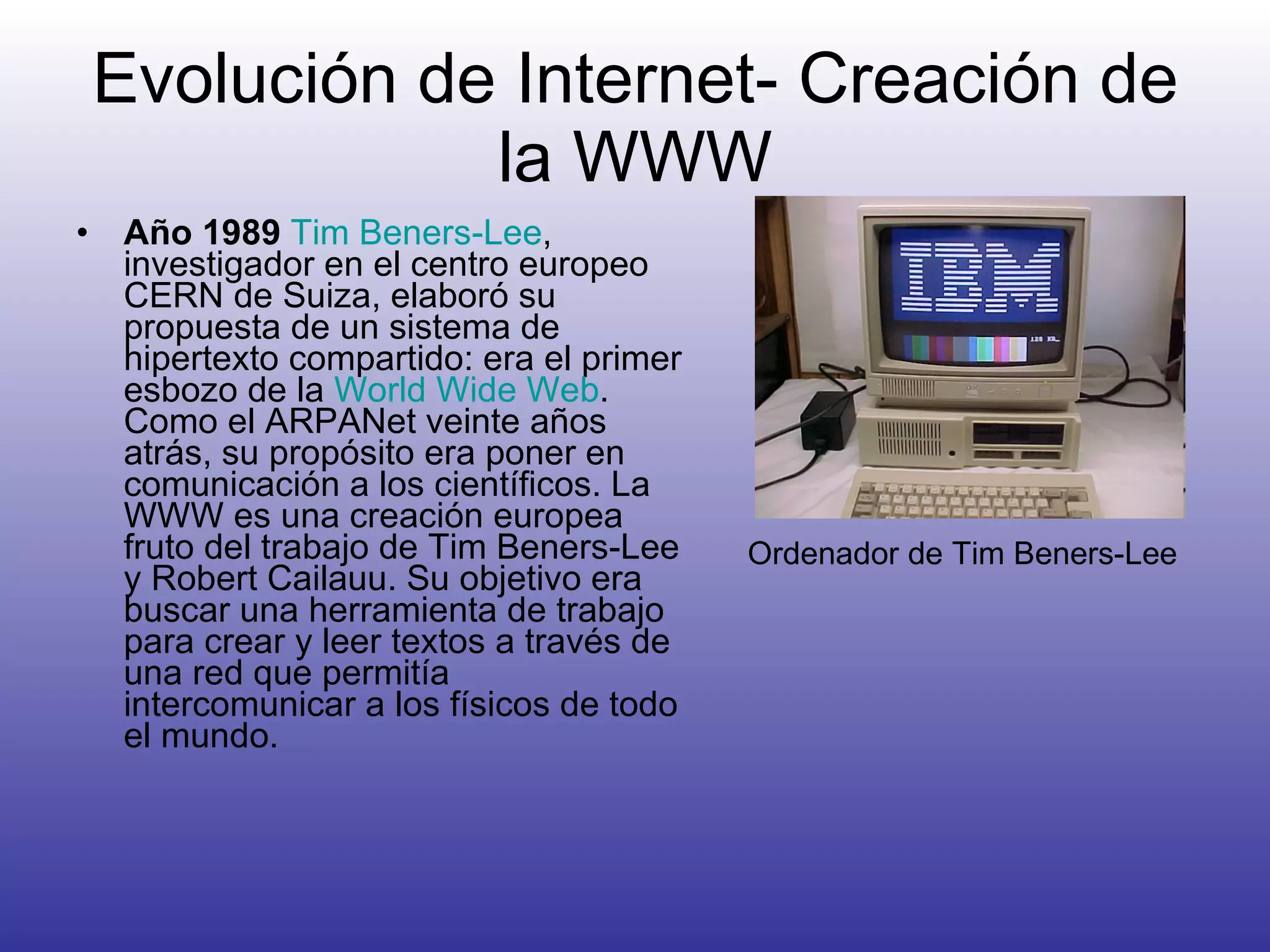 Evolución de Internet- Creación de la WWW Año 1989   Tim  Beners -Lee , investigador en el centro europeo CERN de Suiza, elaboró su propuesta de un sistema de hipertexto compartido: era el primer esbozo de la  World Wide Web . Como el ARPANet veinte años atrás, su propósito era poner en comunicación a los científicos. La WWW es una creación europea fruto del trabajo de Tim Beners-Lee y Robert Cailauu. Su objetivo era buscar una herramienta de trabajo para crear y leer textos a través de una red que permitía intercomunicar a los físicos de todo el mundo.  Ordenador de Tim Beners-Lee 