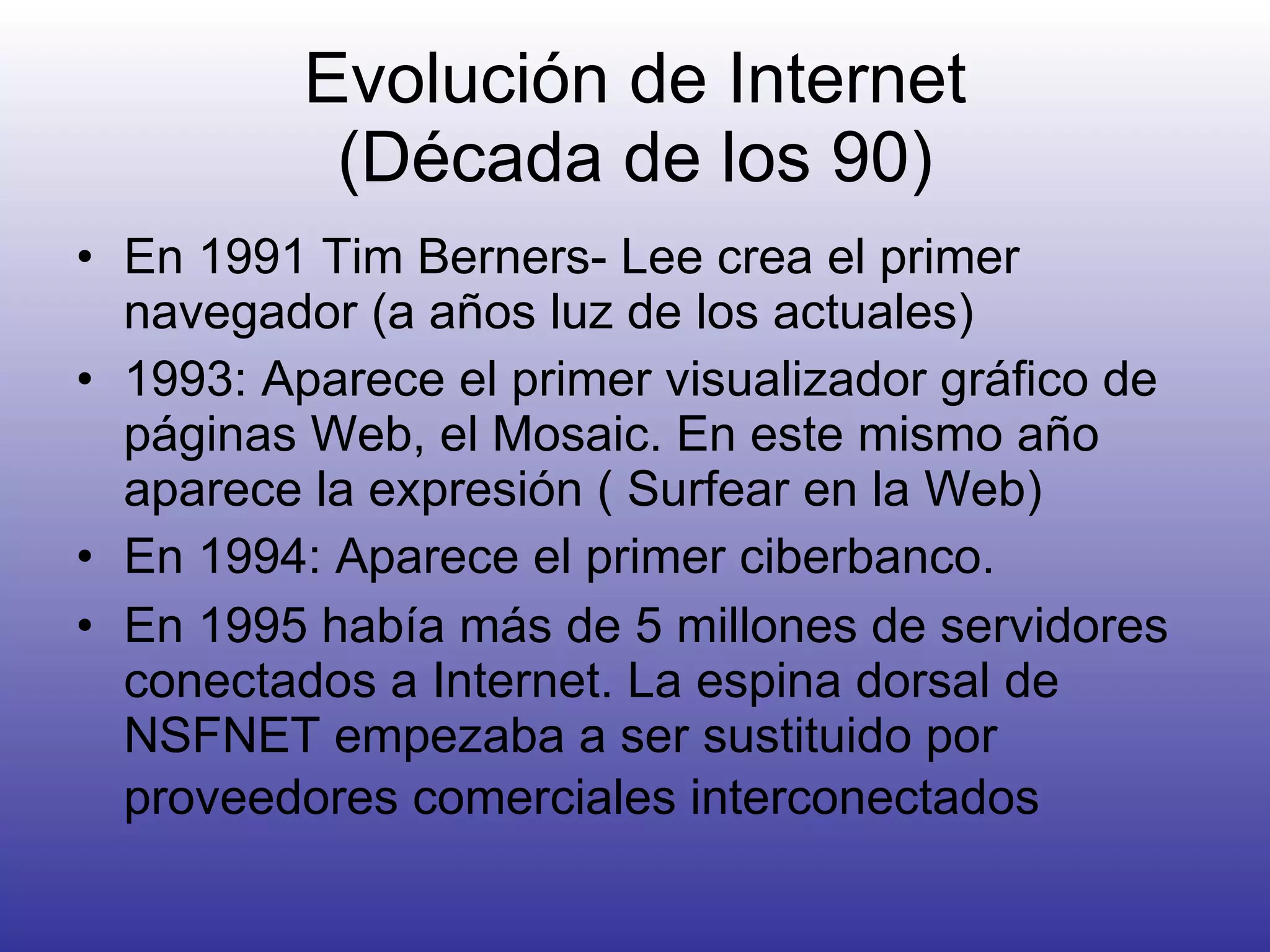 Evolución de Internet (Década de los 90) En 1991 Tim Berners- Lee crea el primer navegador (a años luz de los actuales) 1993: Aparece el primer visualizador gráfico de páginas Web, el Mosaic. En este mismo año aparece la expresión ( Surfear en la Web) En 1994: Aparece el primer ciberbanco. En 1995 había más de 5 millones de servidores conectados a Internet. La espina dorsal de NSFNET empezaba a ser sustituido por proveedores comerciales interconectados   