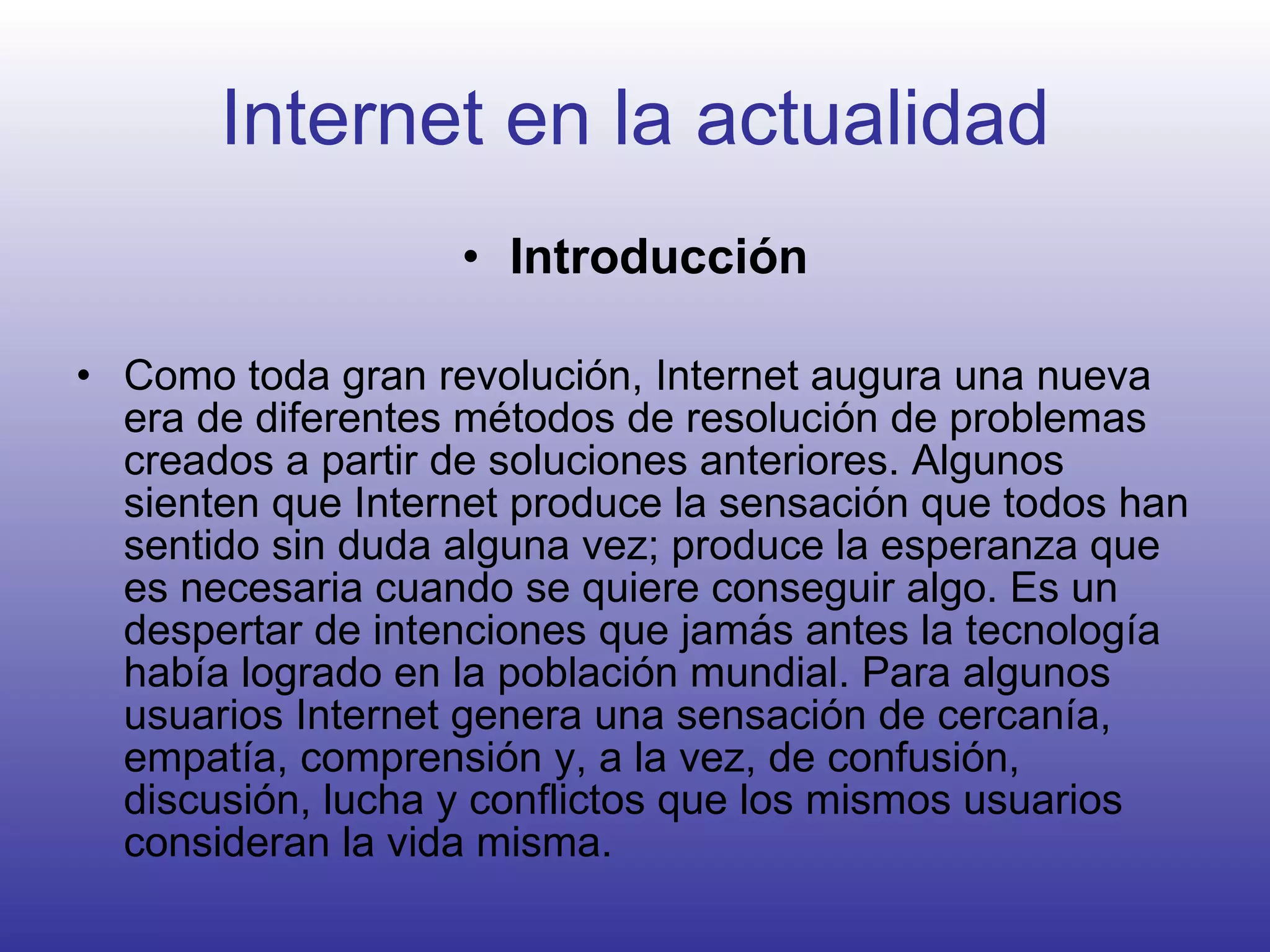 Internet en la actualidad Introducción Como toda gran revolución, Internet augura una nueva era de diferentes métodos de resolución de problemas creados a partir de soluciones anteriores. Algunos sienten que Internet produce la sensación que todos han sentido sin duda alguna vez; produce la esperanza que es necesaria cuando se quiere conseguir algo. Es un despertar de intenciones que jamás antes la tecnología había logrado en la población mundial. Para algunos usuarios Internet genera una sensación de cercanía, empatía, comprensión y, a la vez, de confusión, discusión, lucha y conflictos que los mismos usuarios consideran la vida misma.   