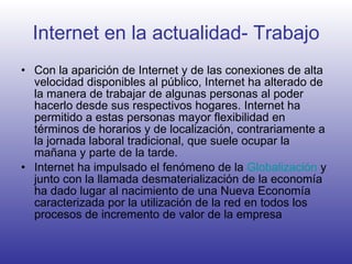 Internet en la actualidad- Trabajo Con la aparición de Internet y de las conexiones de alta velocidad disponibles al público, Internet ha alterado de la manera de trabajar de algunas personas al poder hacerlo desde sus respectivos hogares. Internet ha permitido a estas personas mayor flexibilidad en términos de horarios y de localización, contrariamente a la jornada laboral tradicional, que suele ocupar la mañana y parte de la tarde. Internet ha impulsado el fenómeno de la  Globalización  y junto con la llamada desmaterialización de la economía ha dado lugar al nacimiento de una Nueva Economía caracterizada por la utilización de la red en todos los procesos de incremento de valor de la empresa  