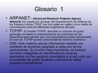 Glosario  1 ARPANET-  Advanced Research Projects Agency Network ) fue creada por encargo del Departamento de Defensa de los Estados Unidos ("DOD" por sus siglas en inglés) como medio de comunicación para los diferentes organismos del país.  TCP/IP-  El modelo TCP/IP, describe un conjunto de guías generales de diseño e implementación de protocolos de red específicos para permitir que una computadora pueda comunicarse en una red. TCP/IP provee conectividad de extremo a extremo. DNS-  Este sistema asocia información variada con nombres de dominios asignado a cada uno de los participantes. Su función más importante, es traducir nombres inteligibles en identificadores binarios asociados con los equipos conectados a la red, esto con el propósito de poder localizar y direccionar estos equipos mundialmente.  