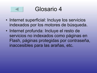 Glosario 4 Internet superficial: Incluye los servicios indexados por los motores de búsqueda.  Internet profunda: Incluye el resto de servicios no indexados como páginas en Flash, páginas protegidas por contraseña, inaccesibles para las arañas, etc.  