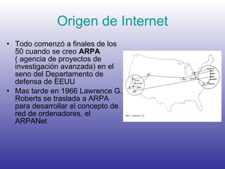 Origen de Internet Todo comenzó a finales de los 50 cuando se creo  ARPA  ( agencia de proyectos de investigación avanzada) en el seno del Departamento de defensa de EEUU Mas tarde en 1966 Lawrence G. Roberts se traslada a ARPA para desarrollar el concepto de red de ordenadores, el ARPANet 